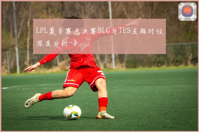 LPL夏季赛总决赛BLG与TES五路对位深度分析