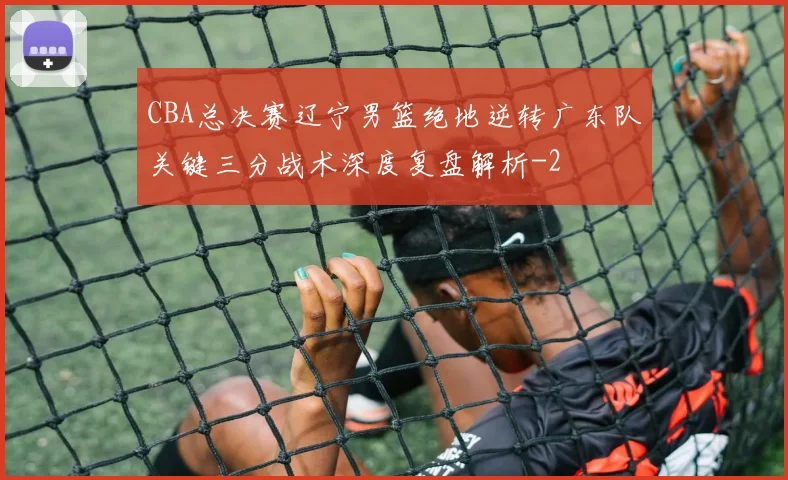 CBA总决赛辽宁男篮绝地逆转广东队关键三分战术深度复盘解析