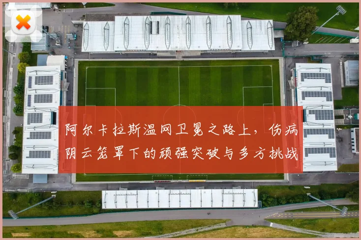 阿尔卡拉斯温网卫冕之路上，伤病阴云笼罩下的顽强突破与多方挑战