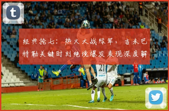 经典抢七：热火大战绿军，吉米巴特勒关键时刻绝境爆发表现深度解析