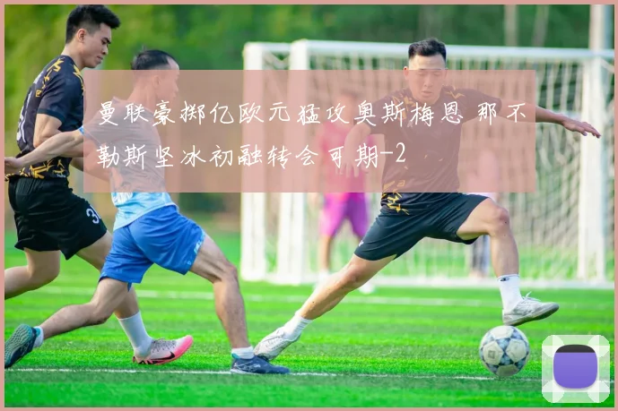 曼联豪掷亿欧元猛攻奥斯梅恩 那不勒斯坚冰初融转会可期