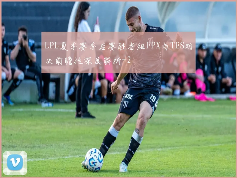 LPL夏季赛季后赛胜者组FPX与TES对决前瞻性深度解析