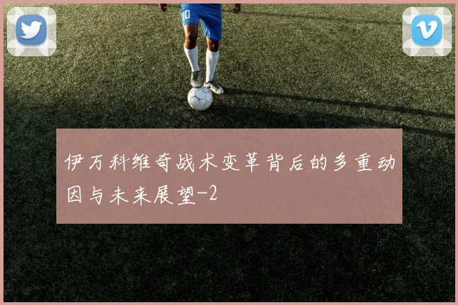 伊万科维奇战术变革背后的多重动因与未来展望