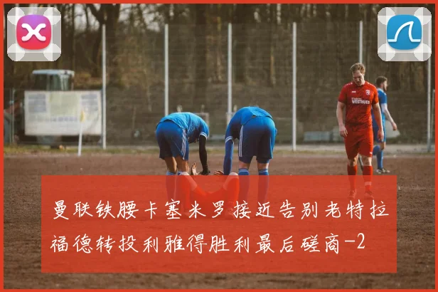曼联铁腰卡塞米罗接近告别老特拉福德转投利雅得胜利最后磋商