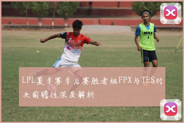 LPL夏季赛季后赛胜者组FPX与TES对决前瞻性深度解析