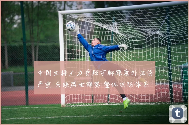 中国女排主力龚翔宇脚踝意外扭伤严重 或缺席世锦赛 整体攻防体系面临重构