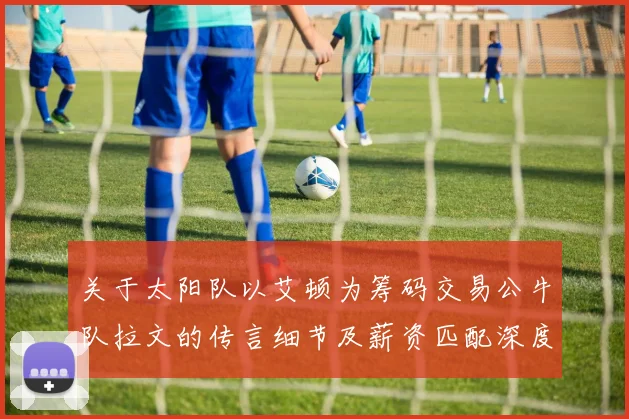 关于太阳队以艾顿为筹码交易公牛队拉文的传言细节及薪资匹配深度分析