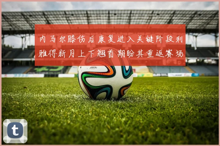 内马尔膝伤后康复进入关键阶段利雅得新月上下翘首期盼其重返赛场