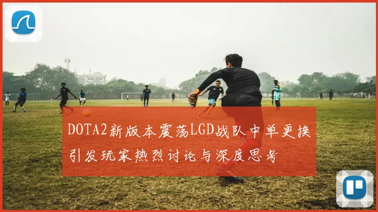 DOTA2新版本震荡LGD战队中单更换引发玩家热烈讨论与深度思考