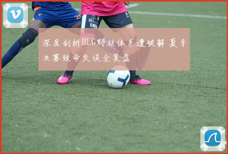 深度剖析BLG野核体系遭破解 夏季决赛致命失误全复盘