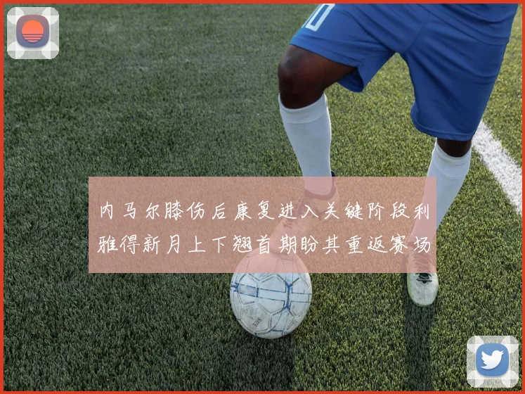 内马尔膝伤后康复进入关键阶段利雅得新月上下翘首期盼其重返赛场