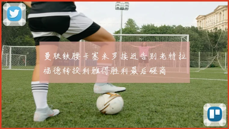 曼联铁腰卡塞米罗接近告别老特拉福德转投利雅得胜利最后磋商