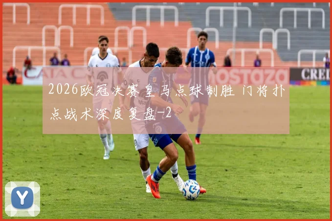 2026欧冠决赛皇马点球制胜 门将扑点战术深度复盘