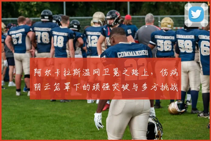 阿尔卡拉斯温网卫冕之路上,伤病阴云笼罩下的顽强突破与多方挑战