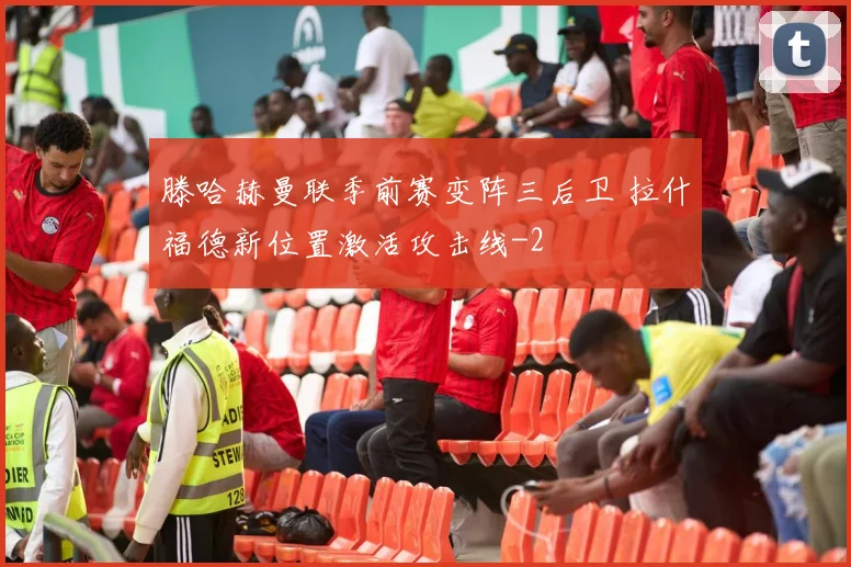 滕哈赫曼联季前赛变阵三后卫 拉什福德新位置激活攻击线